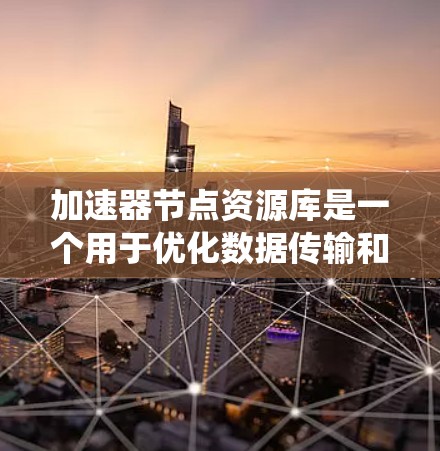 加速器节点资源库是一个用于优化数据传输和处理的资源管理系统，旨在提供高效的资源分配和管理解决方案。以下是对加速器节点资源库的详细解释