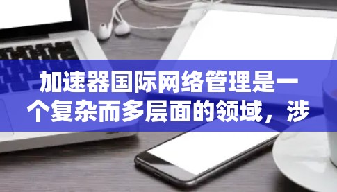 加速器国际网络管理是一个复杂而多层面的领域，涉及技术、合规、安全和协作等多个方面。以下是对该领域的详细总结