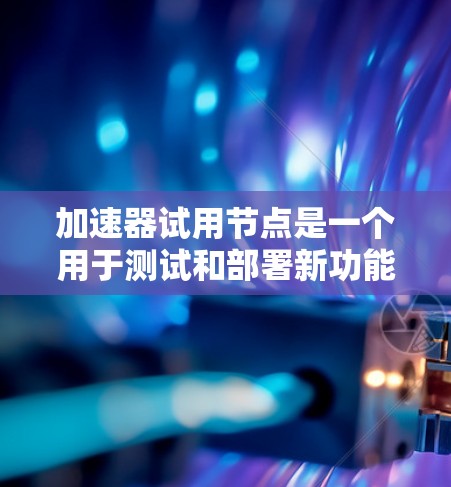 加速器试用节点是一个用于测试和部署新功能的关键组件，涵盖功能测试、性能测试和负载测试。以下是对这一概念的详细分步解释