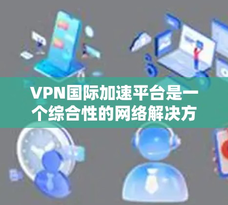 VPN国际加速平台是一个综合性的网络解决方案，旨在为用户提供高效、安全的国际网络访问服务。以下是该平台的详细分析和功能
