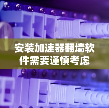 安装加速器翻墙软件需要谨慎考虑以下几点