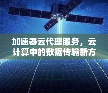 加速器云代理服务,云计算中的数据传输新方案 加速器云代理服务,云计算中的数据传输新方案
