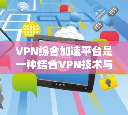 VPN综合加速平台是一种结合VPN技术与其他网络优化工具（如内容分发网络CDN、智能DNS、P2P等）的解决方案，旨在通过多种技术手段提升网络访问速度、确保网络安全和绕过网络限制
