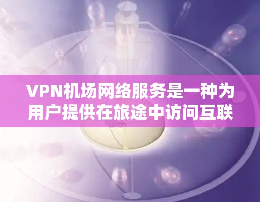 VPN机场网络服务是一种为用户提供在旅途中访问互联网的便利服务，通过VPN连接到机场网络，提供安全、稳定、高效的网络体验。以下是对该服务的详细分析和总结