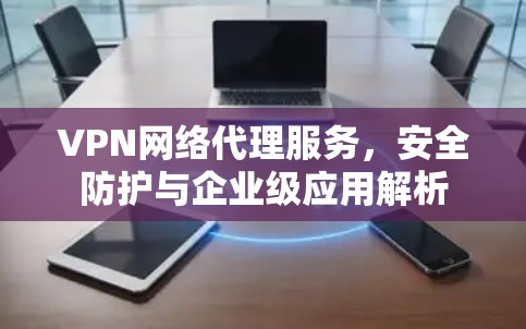 VPN网络代理服务，安全防护与企业级应用解析
