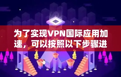 为了实现VPN国际应用加速，可以按照以下步骤进行