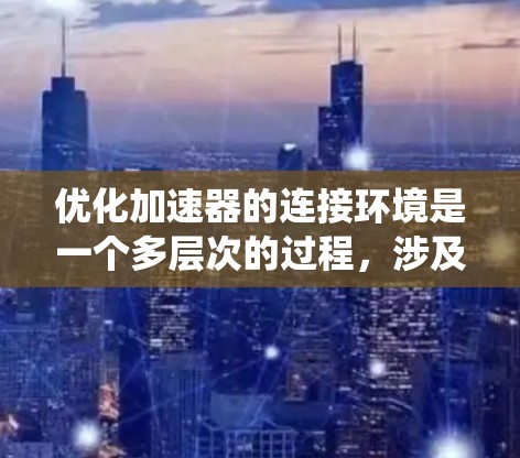优化加速器的连接环境是一个多层次的过程，涉及网络、操作系统、环境配置、性能调优、硬件配置和系统优化等多个方面。以下是一个有条理的优化步骤指南