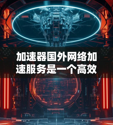 加速器国外网络加速服务是一个高效的网络工具，旨在帮助国内用户快速访问国外网站和服务。以下是对这一服务的详细总结