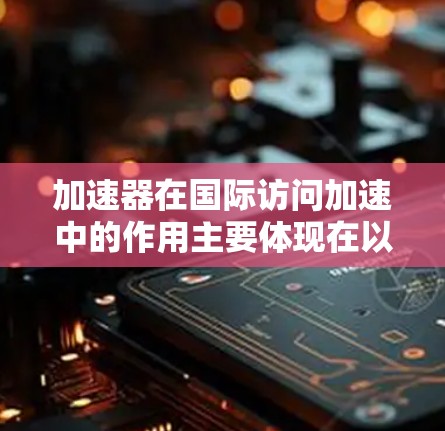 加速器在国际访问加速中的作用主要体现在以下几个方面