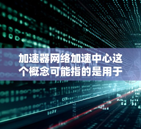 加速器网络加速中心这个概念可能指的是用于网络加速的中心化平台或系统，通常涉及一系列技术和组件来优化网络数据传输和处理