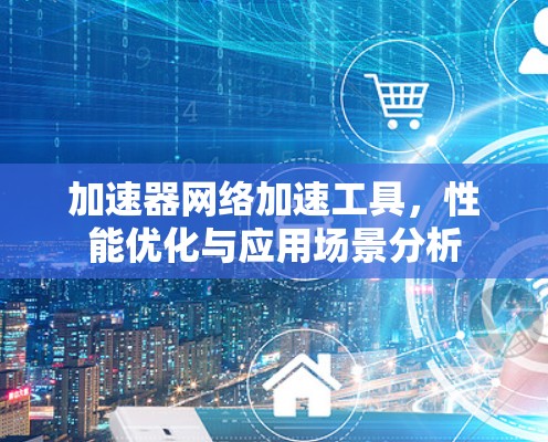 加速器网络加速工具，性能优化与应用场景分析