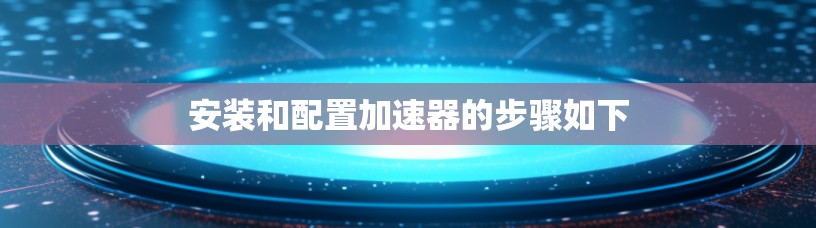 安装和配置加速器的步骤如下