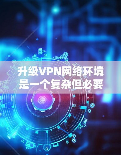 升级VPN网络环境是一个复杂但必要的任务，需要从多个方面进行规划和实施。以下是一个有条理的升级指南，帮助您顺利完成VPN环境的升级