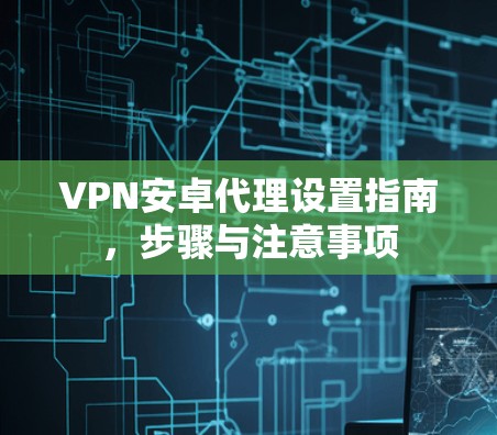 VPN安卓代理设置指南，步骤与注意事项