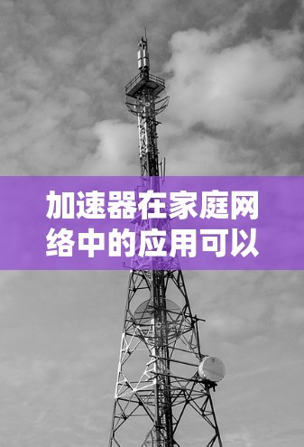 加速器在家庭网络中的应用可以显著提升网络性能，尤其是在多设备同时连接的情况下。以下是对加速器的全面分析