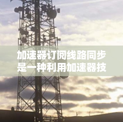 加速器订阅线路同步是一种利用加速器技术实现高速数据传输和及时同步的服务，广泛应用于多种场景，以确保数据能够快速、安全地同步到用户设备。以下是对该概念的详细分析