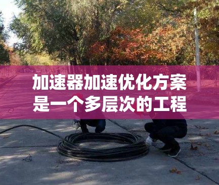 加速器加速优化方案是一个多层次的工程问题，涉及材料科学、电子工程、磁学、温度管理、控制系统以及能源效率等多个领域。以下是对加速器加速优化方案的详细分析和优化策略