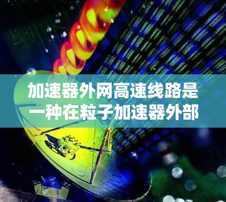 加速器外网高速线路是一种在粒子加速器外部形成的高速电子传输系统，主要用于实验室内部的数据传输或与其他加速器、实验设备的连接。以下是对该系统的详细分析和总结