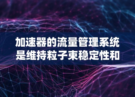 加速器的流量管理系统是维持粒子束稳定性和提高加速器效率的关键组件。以下是对该系统的详细分析和总结
