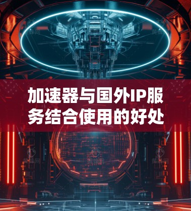 加速器与国外IP服务结合使用的好处和风险如下