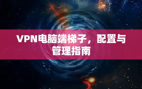 VPN电脑端梯子，配置与管理指南
