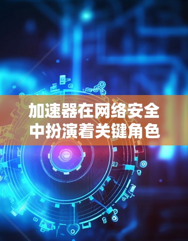 加速器在网络安全中扮演着关键角色，因为它们处理大量数据，成为攻击目标。以下是对加速器企业网络安全的详细分析
