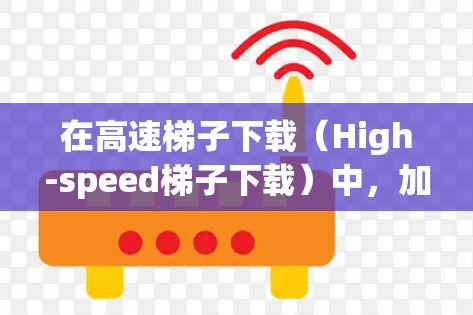在高速梯子下载（High-speed梯子下载）中，加速器扮演着关键角色，通过多种技术手段显著提升数据传输效率。以下是加速器在此过程中的具体作用