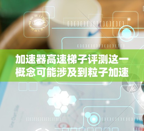 加速器高速梯子评测这一概念可能涉及到粒子加速器和高速机械系统的结合，用于研究或工业应用。以下是一些可能的评测方向和步骤