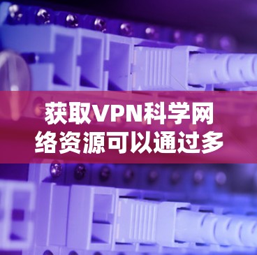 获取VPN科学网络资源可以通过多种方法实现，以下是一些详细的步骤和建议