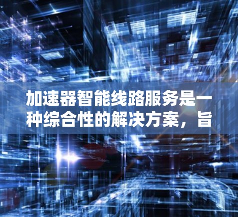 加速器智能线路服务是一种综合性的解决方案，旨在优化数据中心和云计算环境中的网络性能。以下是对该服务的详细分析和总结