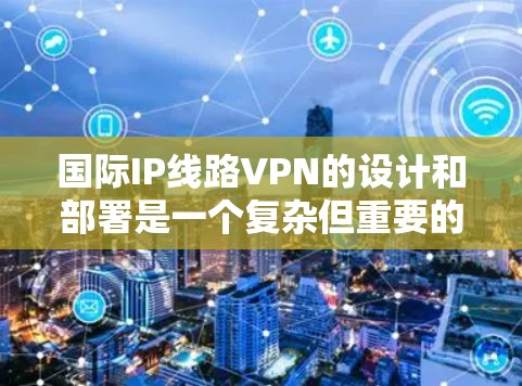 国际IP线路VPN的设计和部署是一个复杂但重要的任务，涉及多个关键因素和步骤。以下是对国际IP线路VPN的详细总结