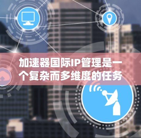 加速器国际IP管理是一个复杂而多维度的任务，涉及多个方面的考量。以下是对该问题的系统分析和总结