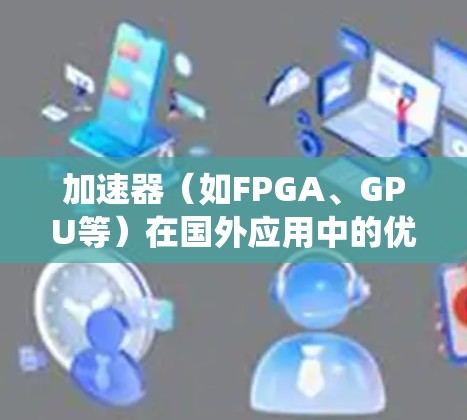 加速器（如FPGA、GPU等）在国外应用中的优化涉及多个方面，包括硬件设计、软件生态系统、性能调优以及与国际市场的兼容性。以下是一些关键点和建议