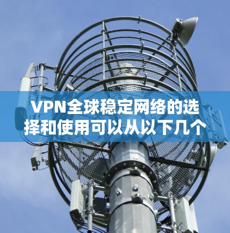 VPN全球稳定网络的选择和使用可以从以下几个方面进行分析和决策