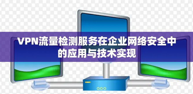 VPN流量检测服务在企业网络安全中的应用与技术实现