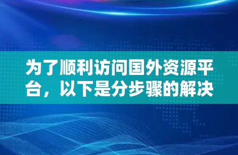为了顺利访问国外资源平台，以下是分步骤的解决方案