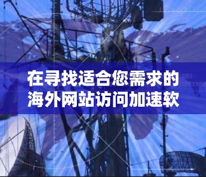 在寻找适合您需求的海外网站访问加速软件时，可以按照以下步骤进行选择和比较