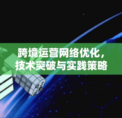 跨境运营网络优化，技术突破与实践策略