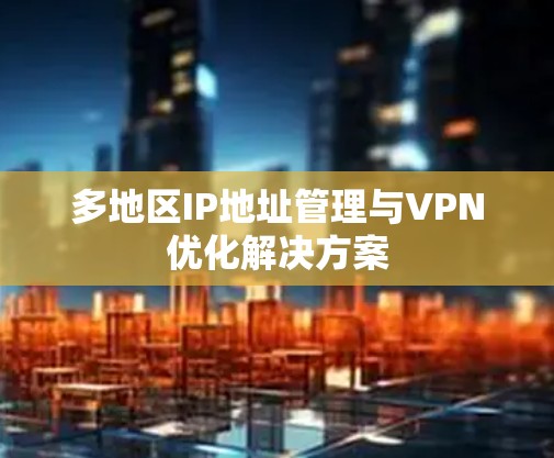 多地区IP地址管理与VPN优化解决方案