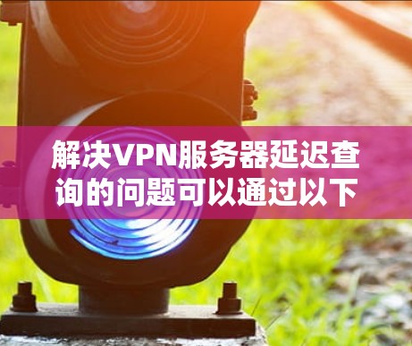 解决VPN服务器延迟查询的问题可以通过以下步骤进行