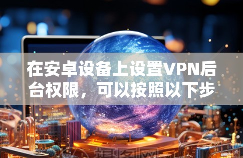 在安卓设备上设置VPN后台权限,可以按照以下步骤进行 在安卓设备上设置VPN后台权限,可以按照以下步骤进行
