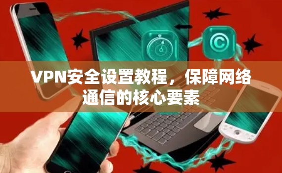 VPN安全设置教程，保障网络通信的核心要素