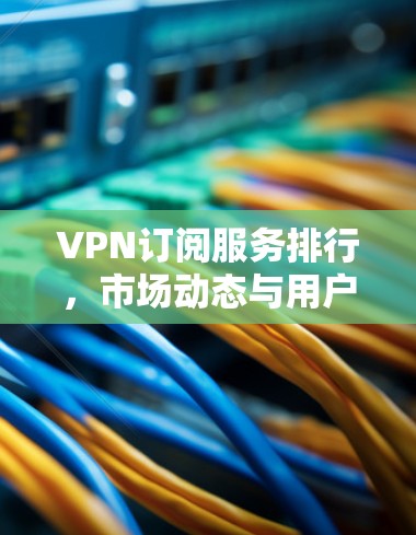 VPN订阅服务排行，市场动态与用户体验分析