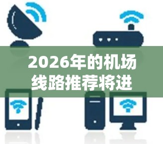2026年的机场线路推荐将进一步受到全球经济复苏、技术创新和环保趋势的影响。以下是一些可能的发展方向和线路推荐，供参考